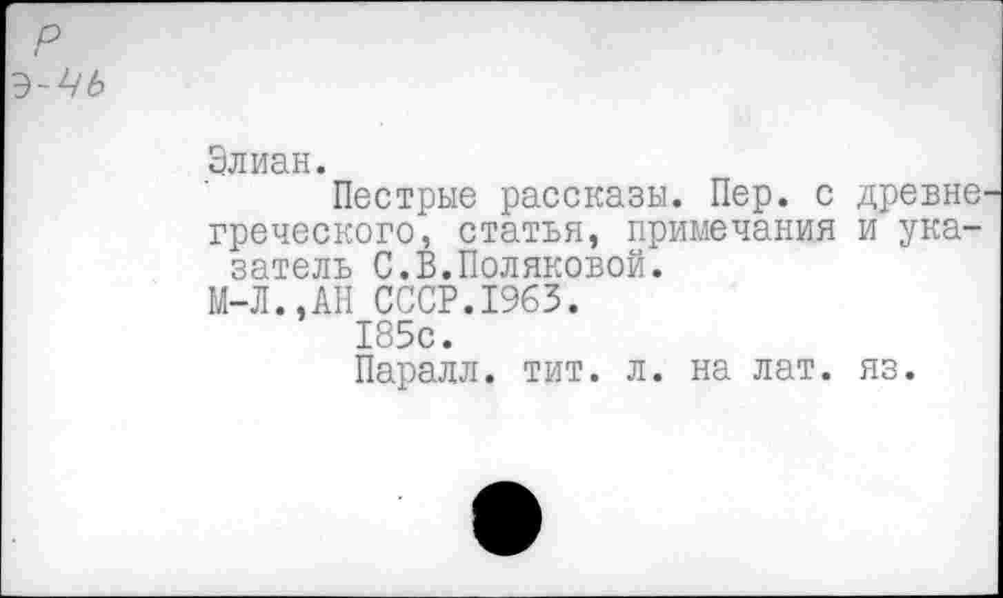 ﻿Элиан.
Пестрые рассказы. Пер. с древне греческого, статья, примечания и указатель С.В.Поляковой.
М-Л.,АН СССР.1963.
185с.
Паралл. тит. л. на лат. яз.